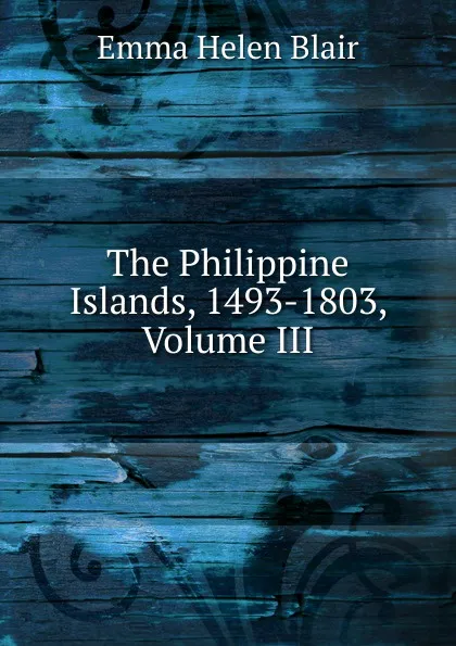 Обложка книги The Philippine Islands, 1493-1803, Volume III, Blair Emma Helen