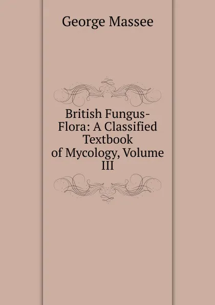 Обложка книги British Fungus-Flora: A Classified Textbook of Mycology, Volume III, George Massee