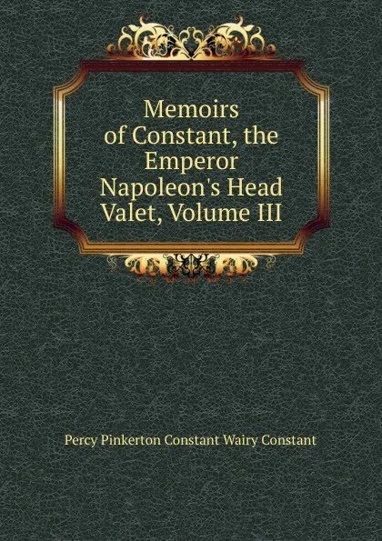 Обложка книги Memoirs of Constant, the Emperor Napoleon.s Head Valet, Volume III, Percy Pinkerton Constant Wairy Constant