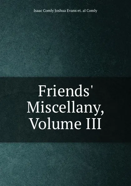 Обложка книги Friends. Miscellany, Volume III, Isaac Comly Joshua Evans et. al Comly