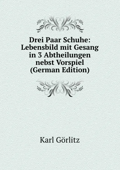 Обложка книги Drei Paar Schuhe: Lebensbild mit Gesang in 3 Abtheilungen nebst Vorspiel (German Edition), Karl Görlitz