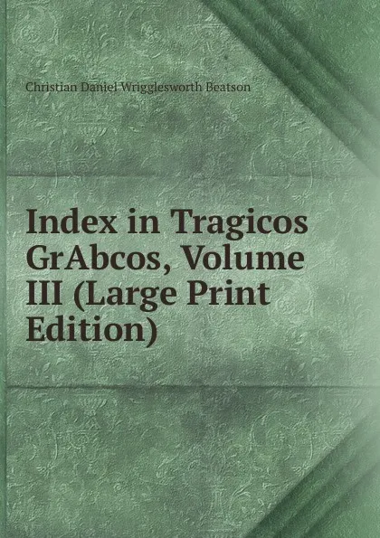 Обложка книги Index in Tragicos GrAbcos, Volume III (Large Print Edition), Christian Daniel Wrigglesworth Beatson