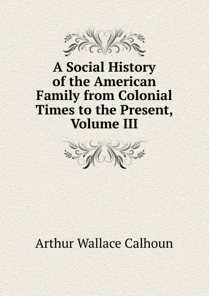 Обложка книги A Social History of the American Family from Colonial Times to the Present, Volume III, Arthur Wallace Calhoun