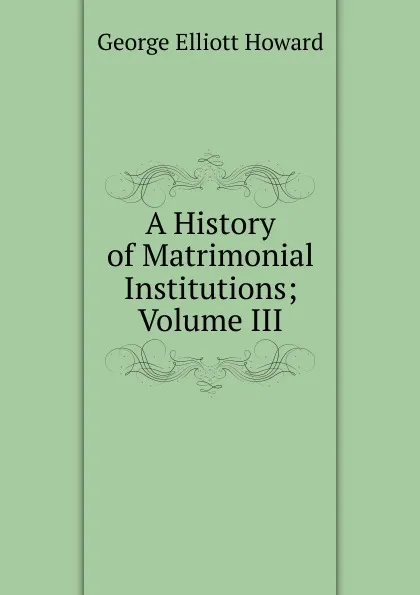 Обложка книги A History of Matrimonial Institutions; Volume III, George Elliott Howard