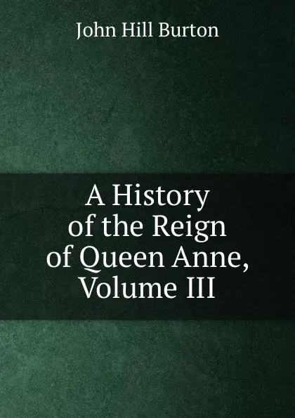 Обложка книги A History of the Reign of Queen Anne, Volume III, John Hill Burton