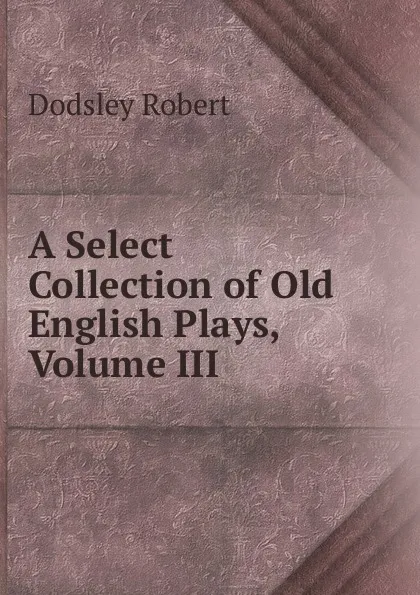 Обложка книги A Select Collection of Old English Plays, Volume III, Dodsley Robert