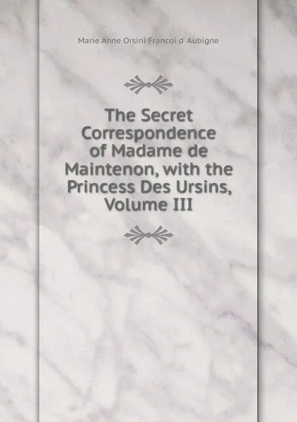 Обложка книги The Secret Correspondence of Madame de Maintenon, with the Princess Des Ursins, Volume III, Marie Anne Orsini Françoi d' Aubigné