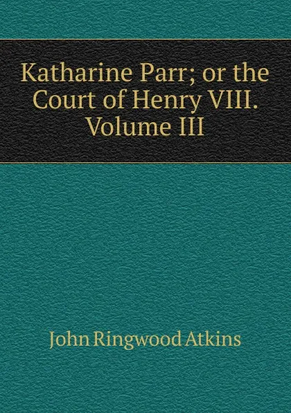 Обложка книги Katharine Parr; or the Court of Henry VIII. Volume III, John Ringwood Atkins