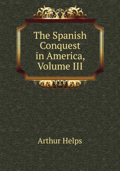 Обложка книги The Spanish Conquest in America, Volume III, Helps Arthur