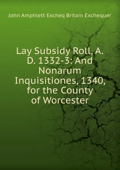 Обложка книги Lay Subsidy Roll, A.D. 1332-3: And Nonarum Inquisitiones, 1340, for the County of Worcester, John Amphlett Excheq Britain Exchequer