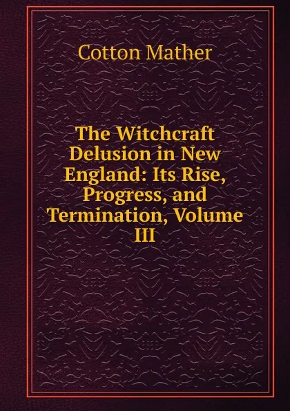 Обложка книги The Witchcraft Delusion in New England: Its Rise, Progress, and Termination, Volume III, Cotton Mather