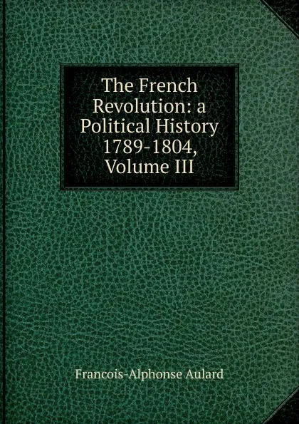 Обложка книги The French Revolution: a Political History 1789-1804, Volume III, François-Alphonse Aulard