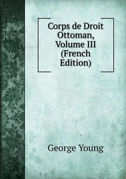 Обложка книги Corps de Droit Ottoman, Volume III (French Edition), George Young