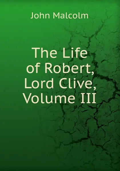 Обложка книги The Life of Robert, Lord Clive, Volume III, John Malcolm