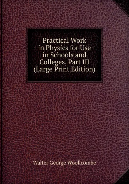 Обложка книги Practical Work in Physics for Use in Schools and Colleges, Part III (Large Print Edition), Walter George Woollcombe