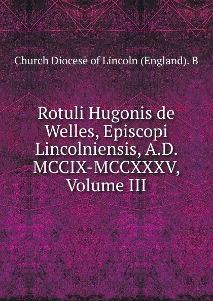 Обложка книги Rotuli Hugonis de Welles, Episcopi Lincolniensis, A.D. MCCIX-MCCXXXV, Volume III, Church Diocese of Lincoln (England). B