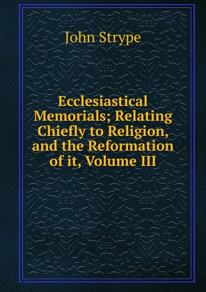 Обложка книги Ecclesiastical Memorials; Relating Chiefly to Religion, and the Reformation of it, Volume III, John Strype