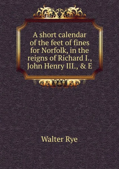 Обложка книги A short calendar of the feet of fines for Norfolk, in the reigns of Richard I., John Henry III., . E, Walter Rye