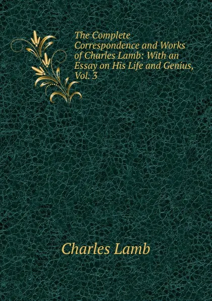 Обложка книги The Complete Correspondence and Works of Charles Lamb: With an Essay on His Life and Genius, Vol. 3, Lamb Charles