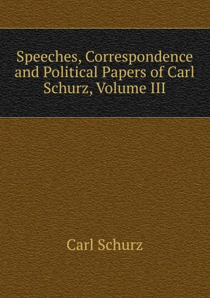 Обложка книги Speeches, Correspondence and Political Papers of Carl Schurz, Volume III, Carl Schurz