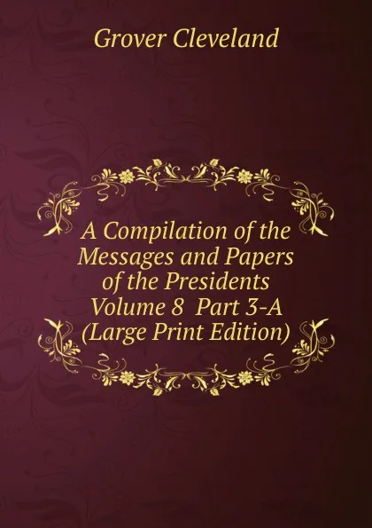 Обложка книги A Compilation of the Messages and Papers of the Presidents  Volume 8  Part 3-A (Large Print Edition), Grover Cleveland