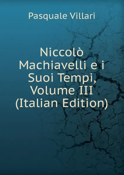 Обложка книги Niccolo Machiavelli e i Suoi Tempi, Volume III (Italian Edition), Pasquale Villari