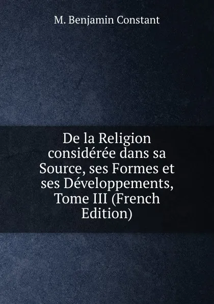 Обложка книги De la Religion consideree dans sa Source, ses Formes et ses Developpements, Tome III (French Edition), M. Benjamin Constant