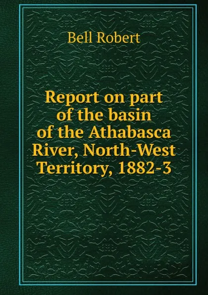 Обложка книги Report on part of the basin of the Athabasca River, North-West Territory, 1882-3, Robert Bell