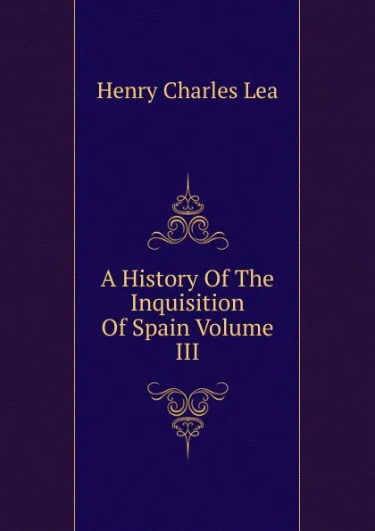 Обложка книги A History Of The Inquisition Of Spain Volume III, Henry Charles Lea
