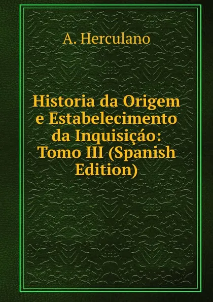 Обложка книги Historia da Origem e Estabelecimento da Inquisicao: Tomo III (Spanish Edition), Alexandre Herculano