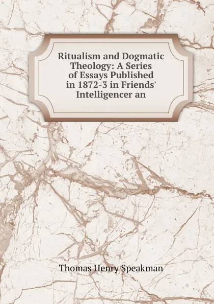 Обложка книги Ritualism and Dogmatic Theology: A Series of Essays Published in 1872-3 in Friends. Intelligencer an, Thomas Henry Speakman