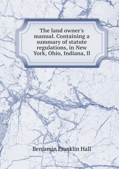 Обложка книги The land owner.s manual. Containing a summary of statute regulations, in New York, Ohio, Indiana, Il, Benjamin Franklin Hall