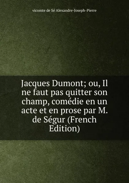 Обложка книги Jacques Dumont; ou, Il ne faut pas quitter son champ, comedie en un acte et en prose par M. de Segur (French Edition), vicomte de Sé Alexandre-Joseph-Pierre