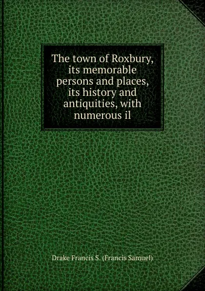 Обложка книги The town of Roxbury, its memorable persons and places, its history and antiquities, with numerous il, Drake Francis S. (Francis Samuel)