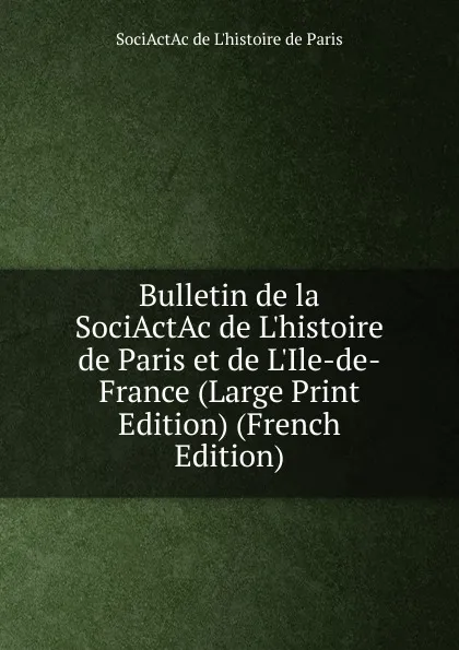 Обложка книги Bulletin de la SociActAc de L.histoire de Paris et de L.Ile-de-France (Large Print Edition) (French Edition), SociActAc de l'histoire de Paris