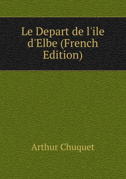 Обложка книги Le Depart de l.ile d.Elbe (French Edition), Arthur Chuquet