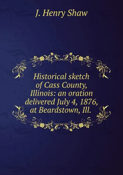 Обложка книги Historical sketch of Cass County, Illinois: an oration delivered July 4, 1876, at Beardstown, Ill. ., J. Henry Shaw