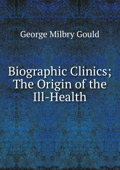 Обложка книги Biographic Clinics; The Origin of the Ill-Health, George Milbry Gould