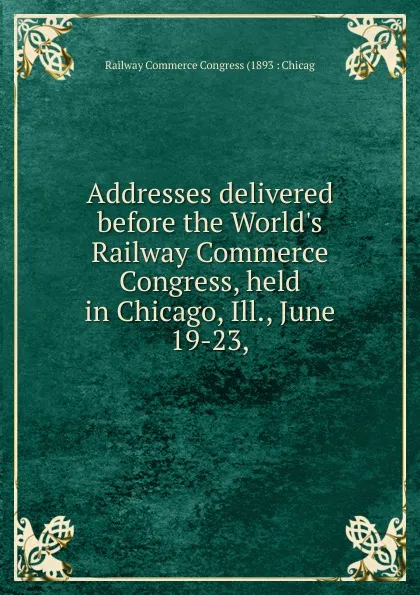 Обложка книги Addresses delivered before the World.s Railway Commerce Congress, held in Chicago, Ill., June 19-23,, Railway Commerce Congress (1893 : Chicag