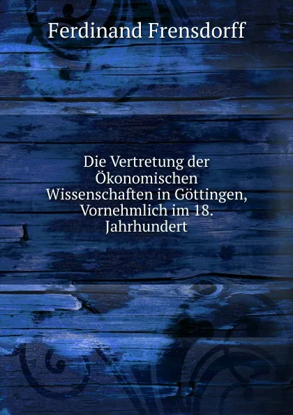 Обложка книги Die Vertretung der Okonomischen Wissenschaften in Gottingen, Vornehmlich im 18. Jahrhundert, Ferdinand Frensdorff