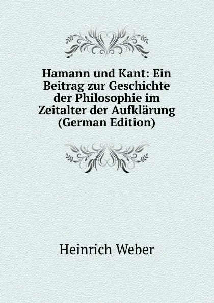 Обложка книги Hamann und Kant: Ein Beitrag zur Geschichte der Philosophie im Zeitalter der Aufklarung (German Edition), Heinrich Weber