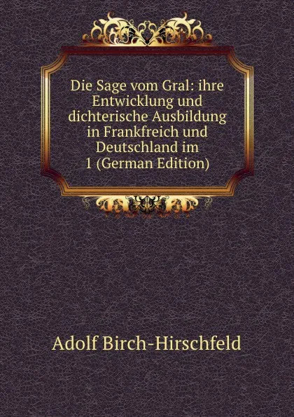 Обложка книги Die Sage vom Gral: ihre Entwicklung und dichterische Ausbildung in Frankfreich und Deutschland im 1 (German Edition), Adolf Birch-Hirschfeld