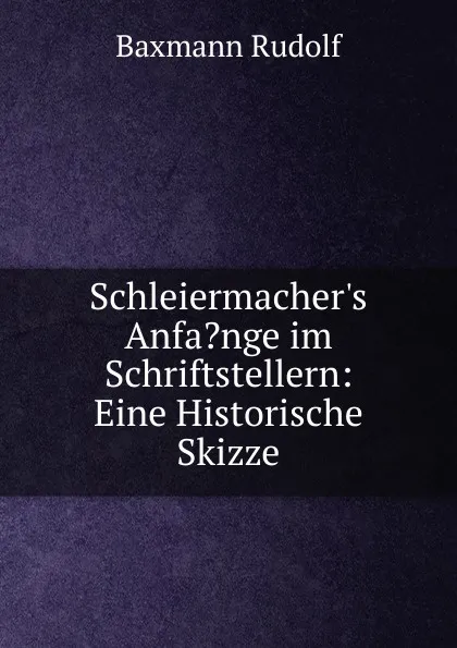 Обложка книги Schleiermacher.s Anfa.nge im Schriftstellern: Eine Historische Skizze, Baxmann Rudolf