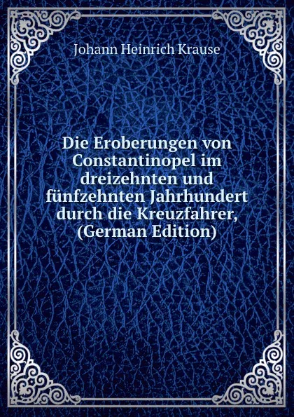 Обложка книги Die Eroberungen von Constantinopel im dreizehnten und funfzehnten Jahrhundert durch die Kreuzfahrer, (German Edition), Johann Heinrich Krause