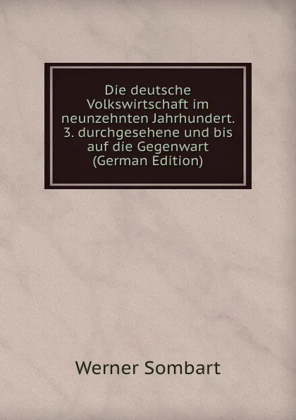 Обложка книги Die deutsche Volkswirtschaft im neunzehnten Jahrhundert. 3. durchgesehene und bis auf die Gegenwart (German Edition), Werner Sombart