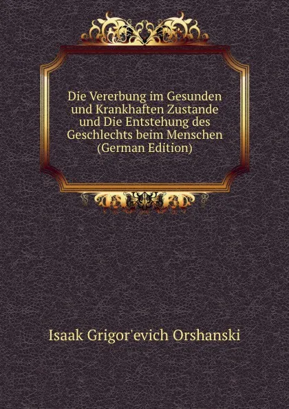 Обложка книги Die Vererbung im Gesunden und Krankhaften Zustande und Die Entstehung des Geschlechts beim Menschen (German Edition), Isaak Grigor'evich Orshanski