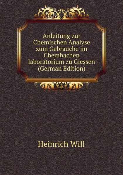 Обложка книги Anleitung zur Chemischen Analyse zum Gebrauche im Chemhachen laboratorium zu Giessen (German Edition), Heinrich Will