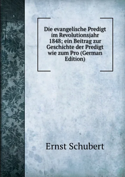 Обложка книги Die evangelische Predigt im Revolutionsjahr 1848; ein Beitrag zur Geschichte der Predigt wie zum Pro (German Edition), Ernst Schubert