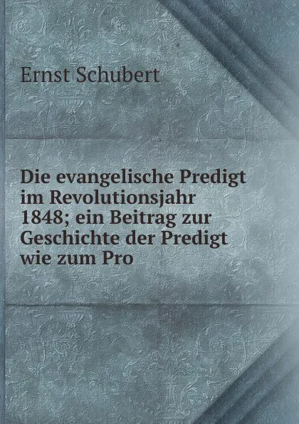 Обложка книги Die evangelische Predigt im Revolutionsjahr 1848; ein Beitrag zur Geschichte der Predigt wie zum Pro, Ernst Schubert