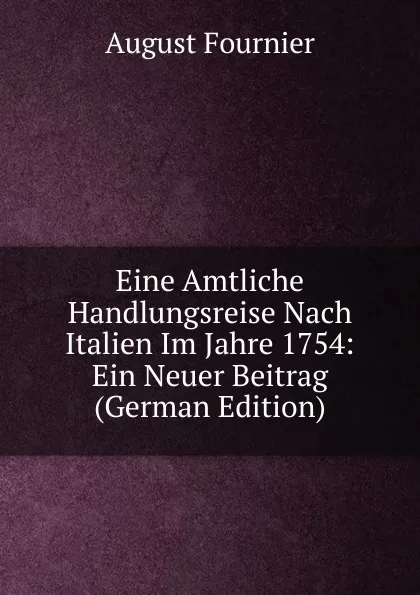 Обложка книги Eine Amtliche Handlungsreise Nach Italien Im Jahre 1754: Ein Neuer Beitrag (German Edition), August Fournier